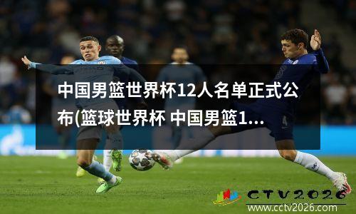 中国男篮世界杯12人名单正式公布(篮球世界杯 中国男篮12人名单正式出炉)