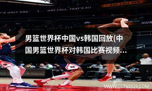 男篮世界杯中国vs韩国回放(中国男篮世界杯对韩国比赛视频录像)