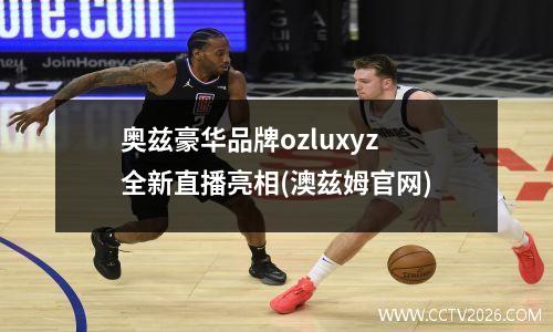 奥兹豪华品牌ozluxyz全新直播亮相(澳兹姆官网)