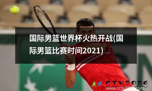 国际男篮世界杯火热开战(国际男篮比赛时间2021)
