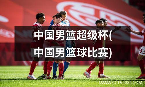 中国男篮超级杯(中国男篮球比赛)