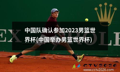 中国队确认参加2023男篮世界杯(中国举办男篮世界杯)