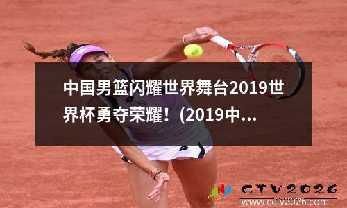 中国男篮闪耀世界舞台2019世界杯勇夺荣耀！(2019中国男篮世界杯120导航)