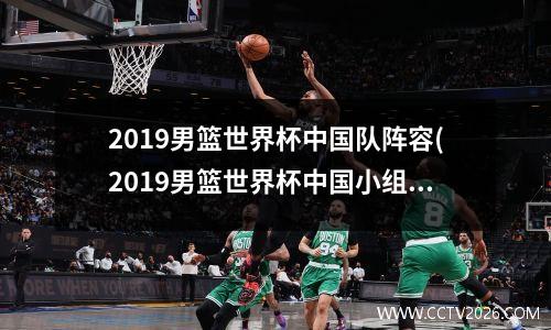2019男篮世界杯中国队阵容(2019男篮世界杯中国小组)