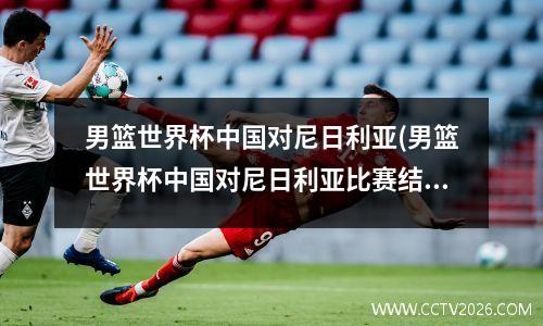 男篮世界杯中国对尼日利亚(男篮世界杯中国对尼日利亚比赛结果)