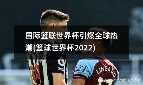国际篮联世界杯引爆全球热潮(篮球世界杯2022)