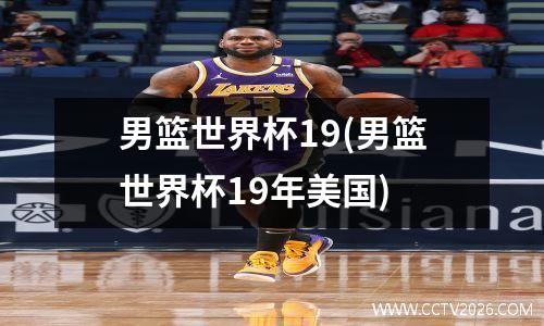男篮世界杯19(男篮世界杯19年美国)