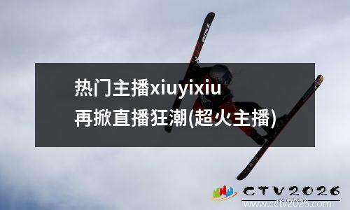 热门主播xiuyixiu再掀直播狂潮(超火主播)
