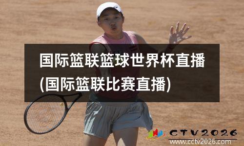 国际篮联篮球世界杯直播(国际篮联比赛直播)