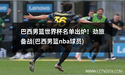 巴西男篮世界杯名单出炉！劲旅备战(巴西男篮nba球员)