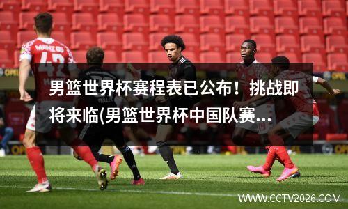 男篮世界杯赛程表已公布！挑战即将来临(男篮世界杯中国队赛程2020)