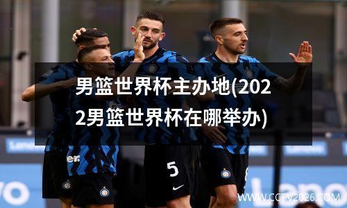 男篮世界杯主办地(2022男篮世界杯在哪举办)
