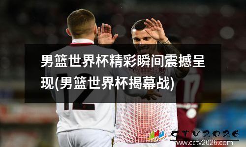 男篮世界杯精彩瞬间震撼呈现(男篮世界杯揭幕战)