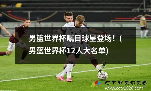男篮世界杯瞩目球星登场！(男篮世界杯12人大名单)