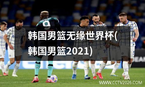 韩国男篮无缘世界杯(韩国男篮2021)