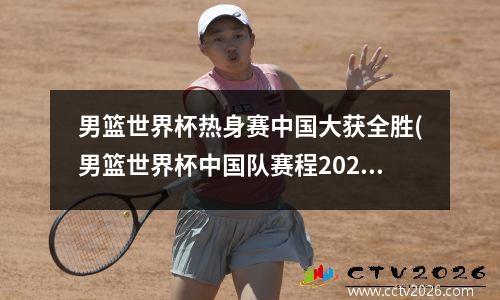 男篮世界杯热身赛中国大获全胜(男篮世界杯中国队赛程2021)