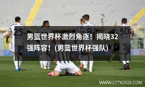 男篮世界杯激烈角逐！揭晓32强阵容！(男篮世界杯强队)