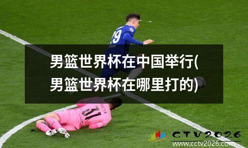 男篮世界杯在中国举行(男篮世界杯在哪里打的)