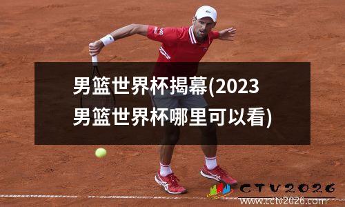男篮世界杯揭幕(2023男篮世界杯哪里可以看)