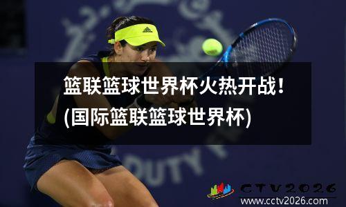 篮联篮球世界杯火热开战！(国际篮联篮球世界杯)