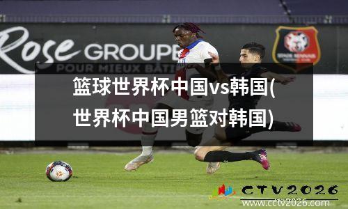 篮球世界杯中国vs韩国(世界杯中国男篮对韩国)