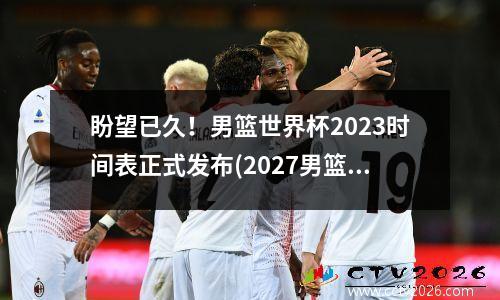 盼望已久！男篮世界杯2023时间表正式发布(2027男篮世界杯)