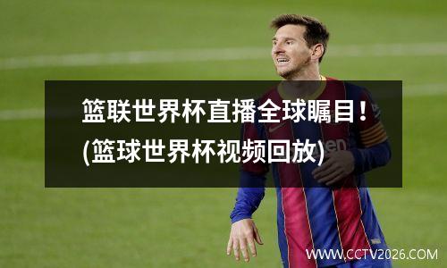 篮联世界杯直播全球瞩目！(篮球世界杯视频回放)