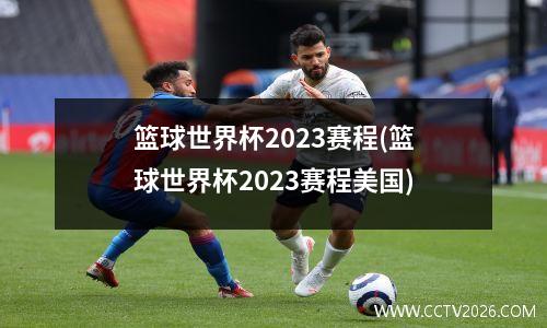 篮球世界杯2023赛程(篮球世界杯2023赛程美国)