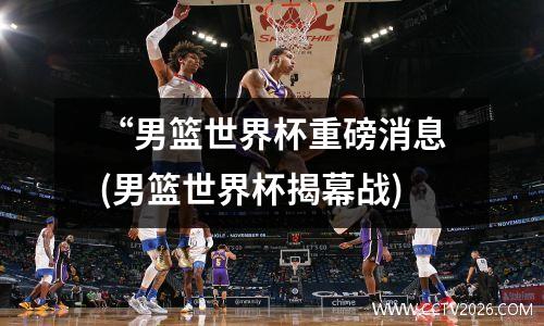 “男篮世界杯重磅消息(男篮世界杯揭幕战)
