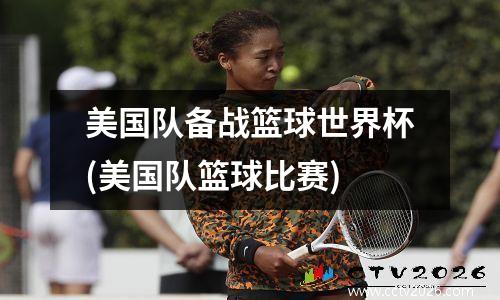 美国队备战篮球世界杯(美国队篮球比赛)