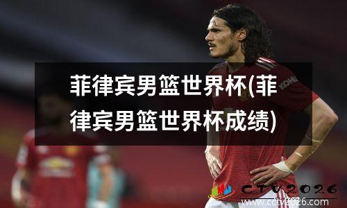 菲律宾男篮世界杯(菲律宾男篮世界杯成绩)