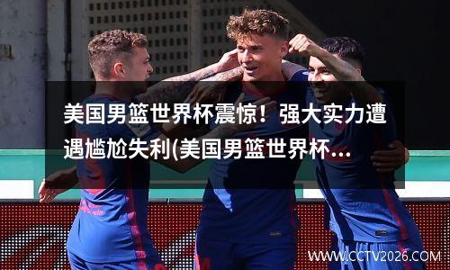 美国男篮世界杯震惊！强大实力遭遇尴尬失利(美国男篮世界杯2021赛程表)