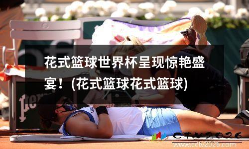 花式篮球世界杯呈现惊艳盛宴！(花式篮球花式篮球)