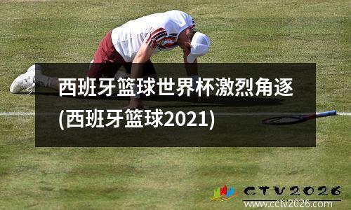 西班牙篮球世界杯激烈角逐(西班牙篮球2021)