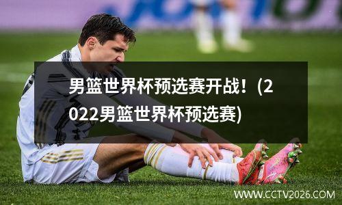 男篮世界杯预选赛开战！(2022男篮世界杯预选赛)
