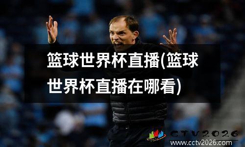 篮球世界杯直播(篮球世界杯直播在哪看)