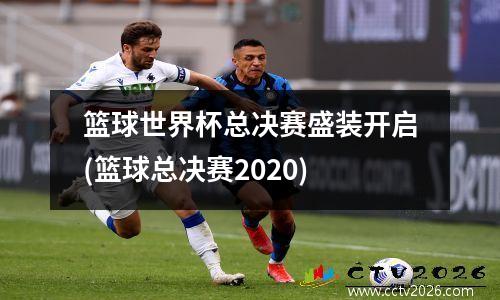 篮球世界杯总决赛盛装开启(篮球总决赛2020)