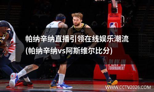 帕纳辛纳直播引领在线娱乐潮流(帕纳辛纳vs阿斯维尔比分)