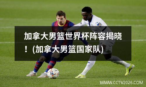 加拿大男篮世界杯阵容揭晓！(加拿大男篮国家队)