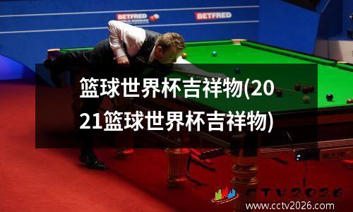 篮球世界杯吉祥物(2021篮球世界杯吉祥物)