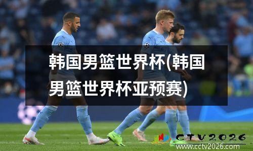 韩国男篮世界杯(韩国男篮世界杯亚预赛)