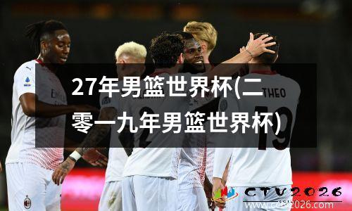 27年男篮世界杯(二零一九年男篮世界杯)