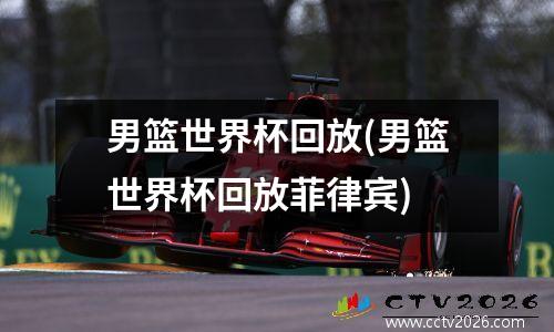 男篮世界杯回放(男篮世界杯回放菲律宾)
