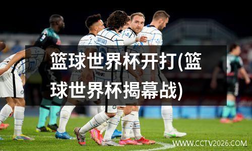 篮球世界杯开打(篮球世界杯揭幕战)