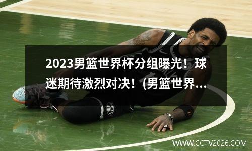 2023男篮世界杯分组曝光！球迷期待激烈对决！(男篮世界杯分组情况)