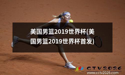 美国男篮2019世界杯(美国男篮2019世界杯首发)