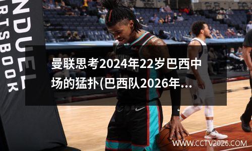 曼联思考2024年22岁巴西中场的猛扑(巴西队2026年阵容)