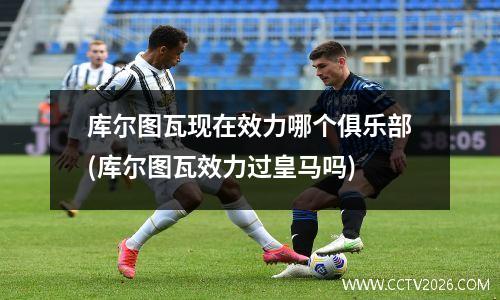 库尔图瓦现在效力哪个俱乐部(库尔图瓦效力过皇马吗)