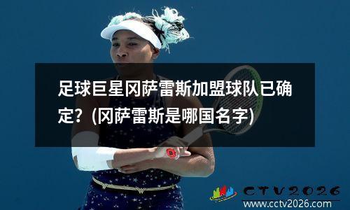 足球巨星冈萨雷斯加盟球队已确定？(冈萨雷斯是哪国名字)
