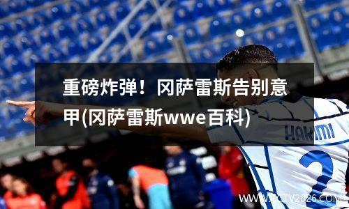 重磅炸弹！冈萨雷斯告别意甲(冈萨雷斯wwe百科)
